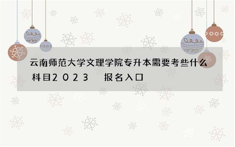 云南师范大学文理学院专升本需要考些什么科目2023 报名入口